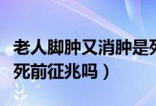 老人脚肿又消肿是死亡征兆吗（老人的脚肿是死前征兆吗）