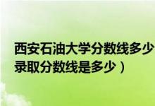 西安石油大学分数线多少分2020（2021西安石油大学各省录取分数线是多少）