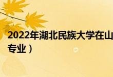 2022年湖北民族大学在山东招生计划及招生人数（都招什么专业）