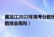 黑龙江2022年高考分数线大概多少（黑龙江2022年高考分数线会高吗）