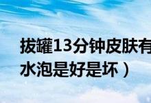 拔罐13分钟皮肤有水泡什么原因（拔罐拔出水泡是好是坏）