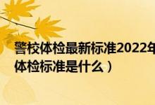 警校体检最新标准2022年龄要求（2022提前批报考警校的体检标准是什么）