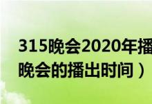 315晚会2020年播出时间（关于2020年315晚会的播出时间）