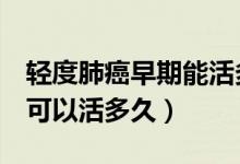 轻度肺癌早期能活多久的8个信号（肺癌一般可以活多久）