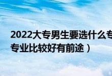 2022大专男生要选什么专业比较好（2022专科男生学什么专业比较好有前途）