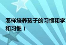 怎样培养孩子的习惯和学习兴趣（如何培养孩子的学习兴趣和习惯）