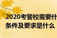 2020考警校需要什么条件（2022警校的报考条件及要求是什么）