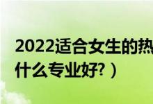 2022适合女生的热门专业（2022文科女生学什么专业好?）