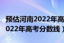 预估河南2022年高考文科分数线（预估河南2022年高考分数线）