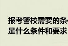 报考警校需要的条件（2022想考警校需要满足什么条件和要求）