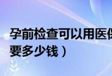 孕前检查可以用医保卡报销吗（孕前检查大概要多少钱）