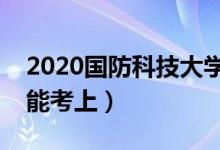 2020国防科技大学各省录取分数线（多少分能考上）