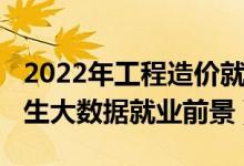 2022年工程造价就业方向及前景（2022年女生大数据就业前景）