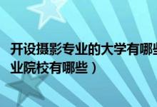 开设摄影专业的大学有哪些（2022全国开设摄影摄像技术专业院校有哪些）