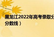 黑龙江2022年高考录取分数线（预计黑龙江2022年本科线分数线）