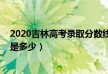 2020吉林高考录取分数线（2022吉林高考录取分数线预计是多少）