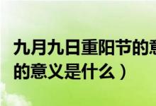 九月九日重阳节的意义是啥（九月九日重阳节的意义是什么）