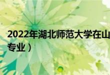 2022年湖北师范大学在山东招生计划及招生人数（都招什么专业）