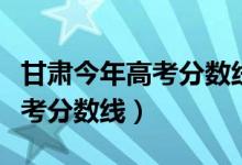 甘肃今年高考分数线是多少（预计甘肃今年高考分数线）