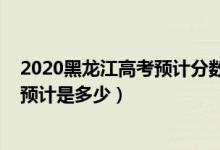 2020黑龙江高考预计分数线（2022黑龙江高考录取分数线预计是多少）