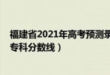 福建省2021年高考预测录取分数线（预估福建2022年高考专科分数线）