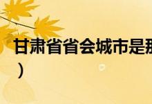 甘肃省省会城市是那里（甘肃省省会城市位置）