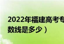 2022年福建高考专科分数线会高么（预计分数线是多少）