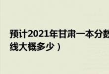 预计2021年甘肃一本分数线是多少（甘肃2022年一本分数线大概多少）