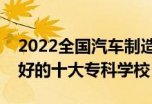 2022全国汽车制造类专业大专院校排名（最好的十大专科学校）