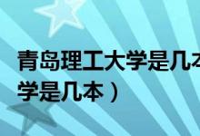 青岛理工大学是几本多少分录取（青岛理工大学是几本）