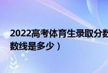 2022高考体育生录取分数线一览表（2021年艺体生录取分数线是多少）