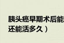 胰头癌早期术后能活多久（胰头癌术后10年还能活多久）