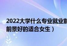 2022大学什么专业就业前景比较好（2022大学专业有哪些前景好的适合女生）