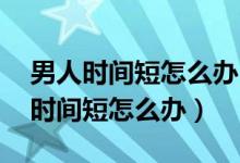 男人时间短怎么办 爱乐维男士玛咖锌（男人时间短怎么办）