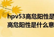 hpv53高危阳性是什么原因引起的（hpv53高危阳性是什么意思）