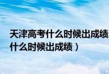 天津高考什么时候出成绩2021（2022年天津高考本科分数什么时候出成绩）