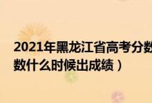 2021年黑龙江省高考分数哪天出来（2022年黑龙江高考分数什么时候出成绩）