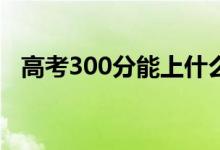 高考300分能上什么专科（报哪些学校好）