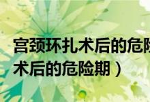 宫颈环扎术后的危险期是什么时候（宫颈环扎术后的危险期）