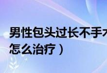 男性包头过长不手术能治好吗（男性包头过长怎么治疗）