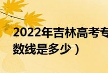 2022年吉林高考专科分数线会高么（预计分数线是多少）