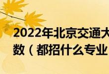 2022年北京交通大学各省招生计划及招生人数（都招什么专业）