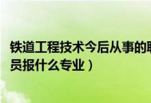 铁道工程技术今后从事的职业（2022年想做铁路工程技术人员报什么专业）