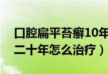 口腔扁平苔癣10年没有复发（口腔扁平苔癣二十年怎么治疗）