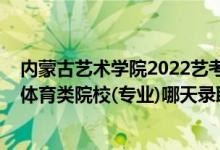 内蒙古艺术学院2022艺考成绩查询（2022内蒙古高考艺术体育类院校(专业)哪天录取）