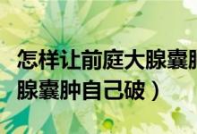 怎样让前庭大腺囊肿自己破掉（怎么让前庭大腺囊肿自己破）