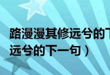 路漫漫其修远兮的下一句是什么（路漫漫其修远兮的下一句）