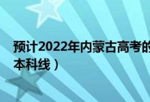 预计2022年内蒙古高考的分数线（预计2022年内蒙古高考本科线）