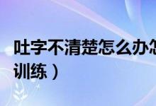 吐字不清楚怎么办怎么训练（吐字不清晰怎么训练）