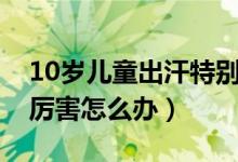 10岁儿童出汗特别厉害（10岁儿童出汗特别厉害怎么办）